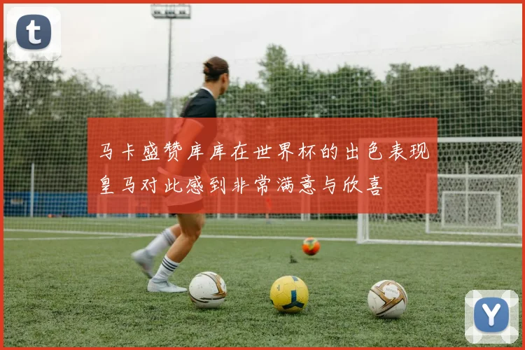 马卡盛赞库库在世界杯的出色表现皇马对此感到非常满意与欣喜