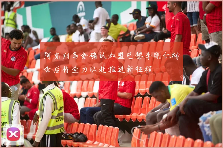 阿克利乌舍确认加盟巴黎李刚仁转会后将全力以赴推进新征程