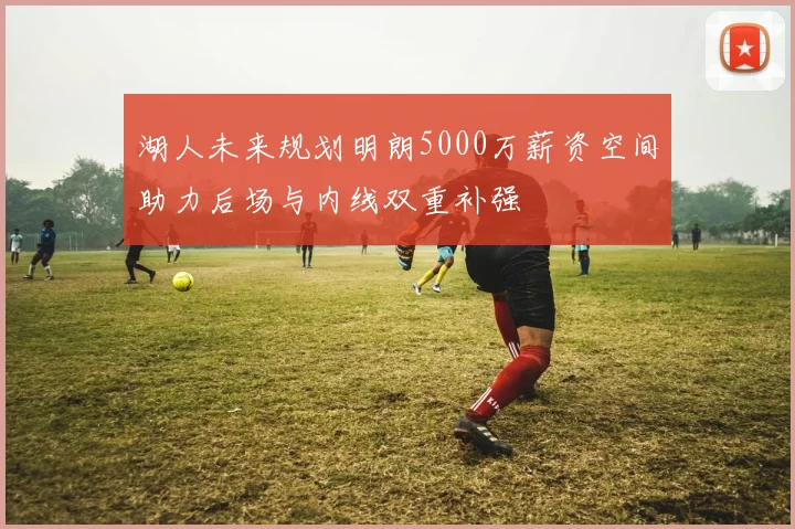 湖人未来规划明朗5000万薪资空间助力后场与内线双重补强