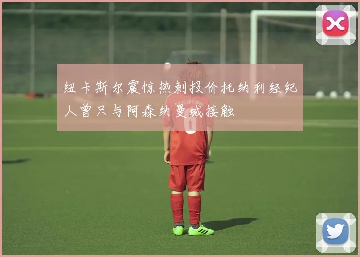 纽卡斯尔震惊热刺报价托纳利经纪人曾只与阿森纳曼城接触