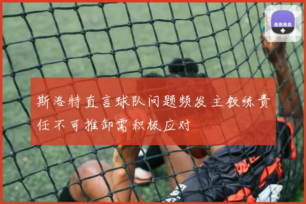 斯洛特直言球队问题频发主教练责任不可推卸需积极应对