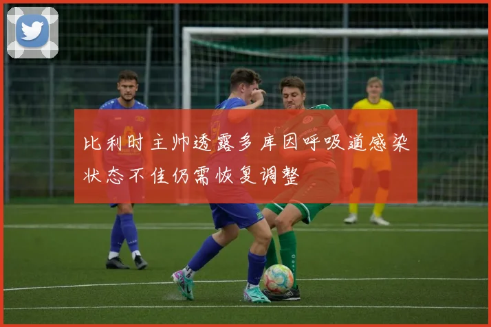 比利时主帅透露多库因呼吸道感染状态不佳仍需恢复调整