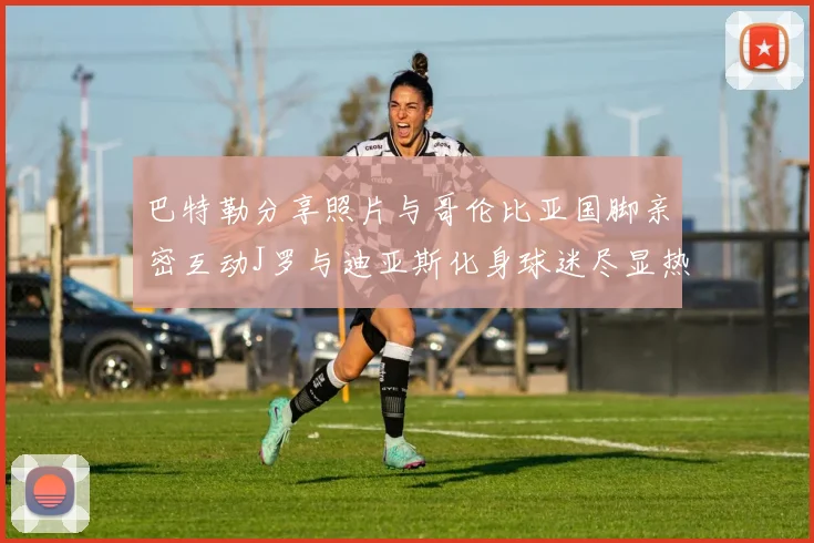 巴特勒分享照片与哥伦比亚国脚亲密互动J罗与迪亚斯化身球迷尽显热情