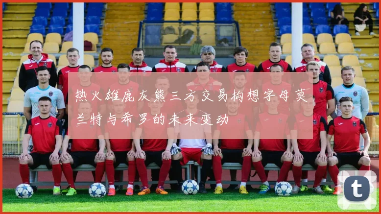 热火雄鹿灰熊三方交易构想字母莫兰特与希罗的未来变动