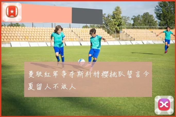 曼联红军争夺斯科特樱桃队誓言今夏留人不放人