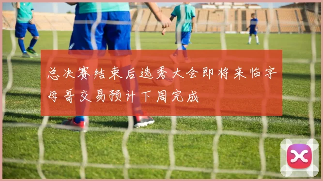 总决赛结束后选秀大会即将来临字母哥交易预计下周完成