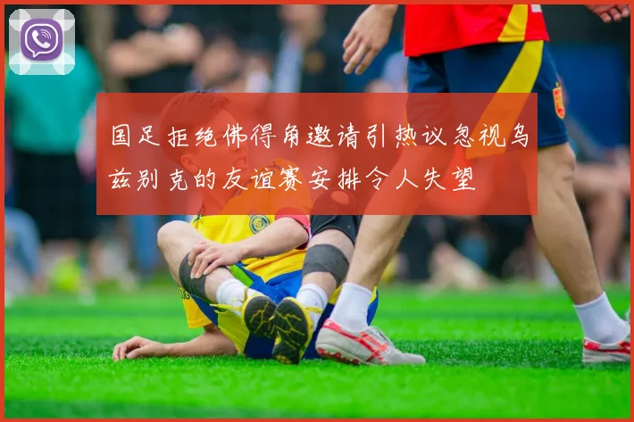国足拒绝佛得角邀请引热议忽视乌兹别克的友谊赛安排令人失望