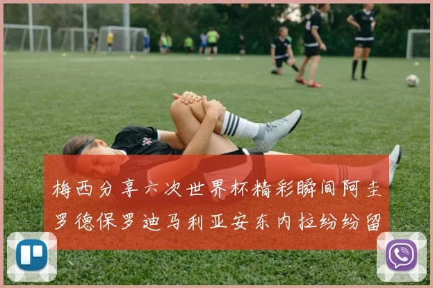 梅西分享六次世界杯精彩瞬间阿圭罗德保罗迪马利亚安东内拉纷纷留言互动
