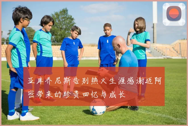 亚库乔尼斯告别热火生涯感谢迈阿密带来的珍贵回忆与成长