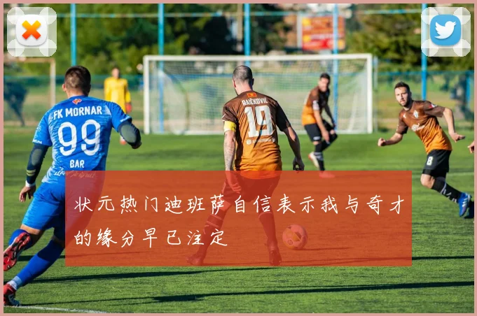 状元热门迪班萨自信表示我与奇才的缘分早已注定