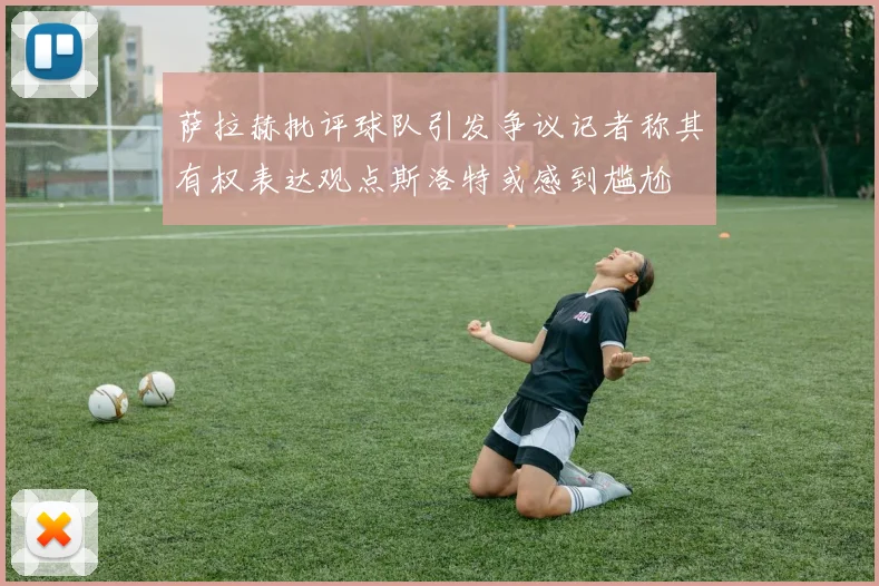 萨拉赫批评球队引发争议记者称其有权表达观点斯洛特或感到尴尬
